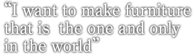 I want to make furniture that is  the one and only in the world